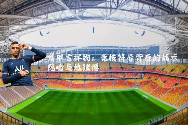 意甲吉祥物：竞技符号背后的战术隐喻与地理博弈