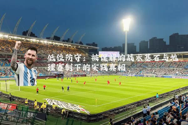 低位防守:被误解的战术基石与地理赛制下的实践真相